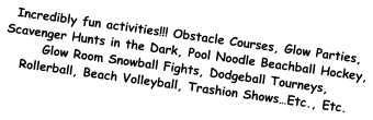 Incredibly fun activities!!! Obstacle Courses, Glow Parties, Scavenger Hunts in the Dark, Pool Noodle Beachball Hockey, Glow Room Snowball Fights, Dodgeball Tourneys, Rollerball, Beach Volleyball, Trashion Shows…Etc., Etc.