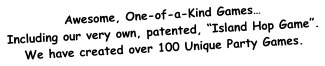 Awesome, One-of-a-Kind Games… Including our very own, patented, “Island Hop Game”. We have created over 100 Unique Party Games.