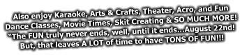 Also enjoy Karaoke, Arts & Crafts, Theater, Acro, and Fun  Dance Classes, Movie Times, Skit Creating & SO MUCH MORE! “The FUN truly never ends, well, until it ends…August 22nd! But, that leaves A LOT of time to have TONS OF FUN!!!