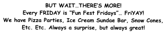 BUT WAIT…THERE’S MORE! Every FRIDAY is “Fun Fest Fridays”… FriYAY! We have Pizza Parties, Ice Cream Sundae Bar, Snow Cones, Etc. Etc. Always a surprise, but always great!