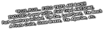 *PLUS…PLUS…. FIELD TRIPS ARE BACK!!! INCLUDED in your tuition, Field Trips! AWESOME. Past adventures included, The Zoo, LazerQuest, The Beach A Pirate Cruise, Ocean Breeze, The Aquarium, etc.